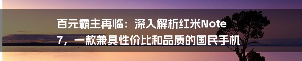 百元霸主再临:深入解析红米Note 7,一款兼具性价比和品质的国民手机