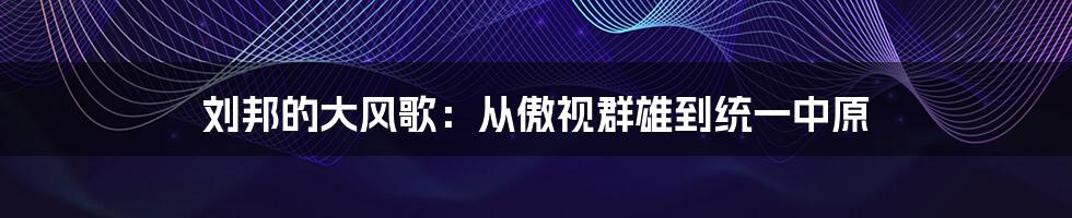 刘邦的大风歌:从傲视群雄到统一中原