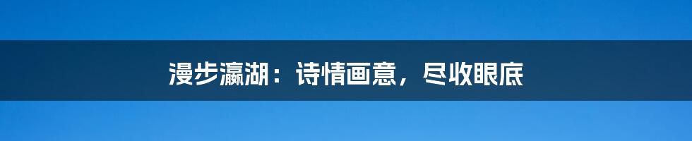 漫步瀛湖：诗情画意，尽收眼底