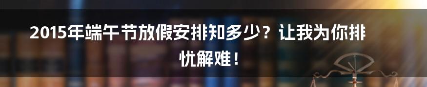 2015年端午节放假安排知多少?让我为你排忧解难!