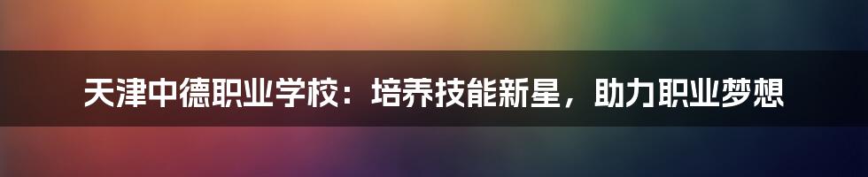 天津中德职业学校:培养技能新星,助力职业梦想