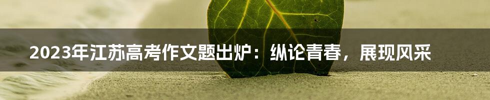 2023年江苏高考作文题出炉:纵论青春,展现风采