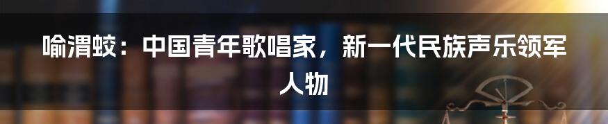 喻渭蛟:中国青年歌唱家,新一代民族声乐领军人物