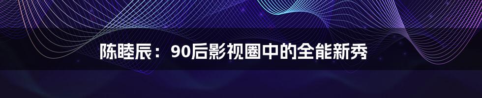 陈睦辰：90后影视圈中的全能新秀