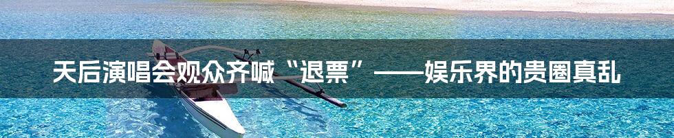 天后演唱会观众齐喊“退票”——娱乐界的贵圈真乱