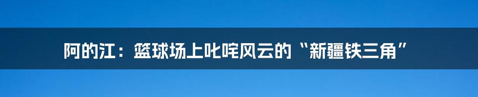 阿的江：篮球场上叱咤风云的“新疆铁三角”
