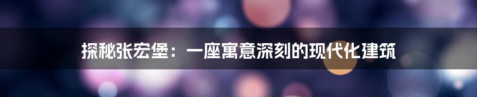探秘张宏堡：一座寓意深刻的现代化建筑