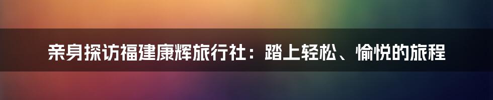 亲身探访福建康辉旅行社:踏上轻松、愉悦的旅程