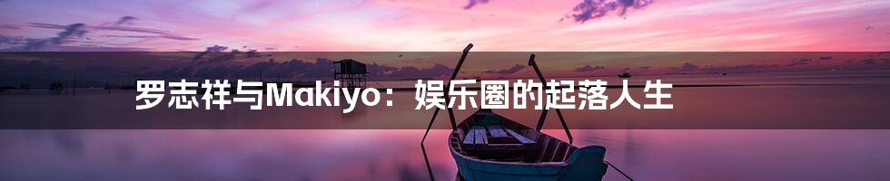罗志祥与Makiyo:娱乐圈的起落人生