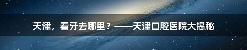 天津，看牙去哪里？——天津口腔医院大揭秘