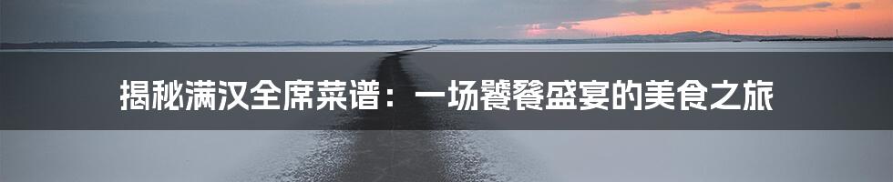揭秘满汉全席菜谱:一场饕餮盛宴的美食之旅