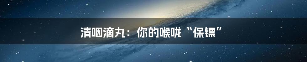 清咽滴丸:你的喉咙“保镖”