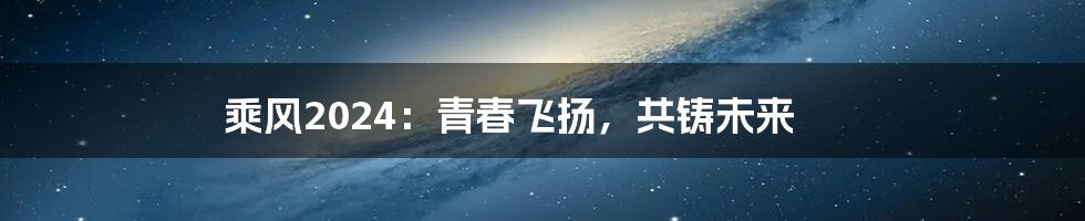 乘风2024：青春飞扬，共铸未来