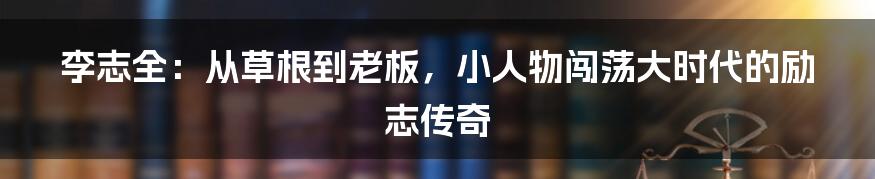 李志全：从草根到老板，小人物闯荡大时代的励志传奇