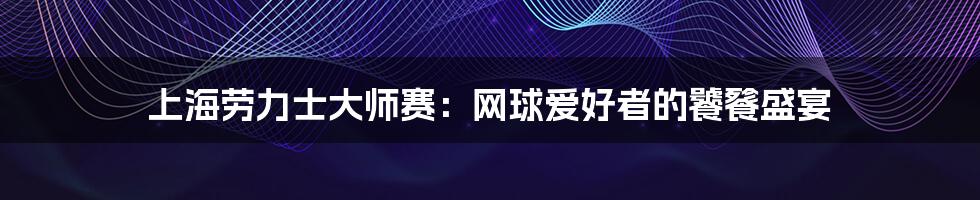 上海劳力士大师赛:网球爱好者的饕餮盛宴