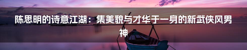 陈思明的诗意江湖:集美貌与才华于一身的新武侠风男神