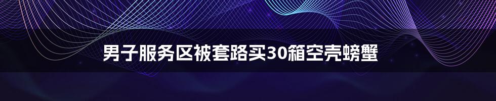 男子服务区被套路买30箱空壳螃蟹