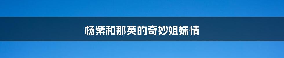 杨紫和那英的奇妙姐妹情