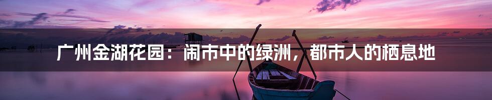 广州金湖花园:闹市中的绿洲,都市人的栖息地