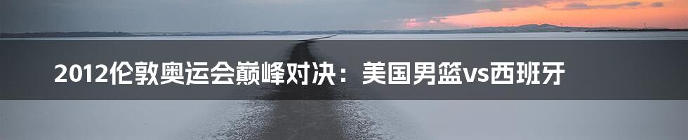 2012伦敦奥运会巅峰对决:美国男篮vs西班牙