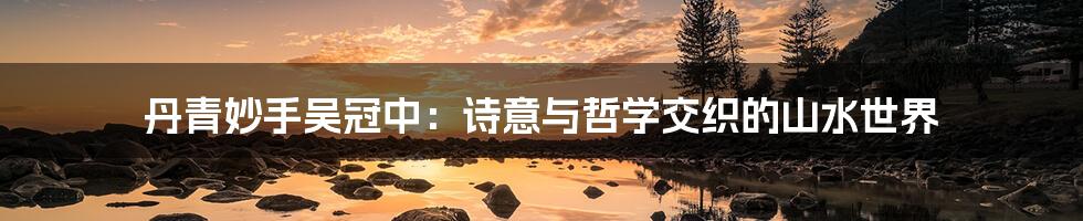 丹青妙手吴冠中:诗意与哲学交织的山水世界