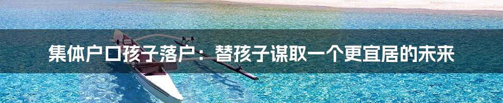 集体户口孩子落户：替孩子谋取一个更宜居的未来