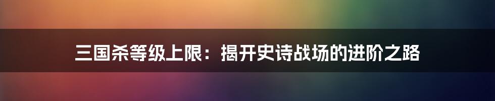 三国杀等级上限：揭开史诗战场的进阶之路