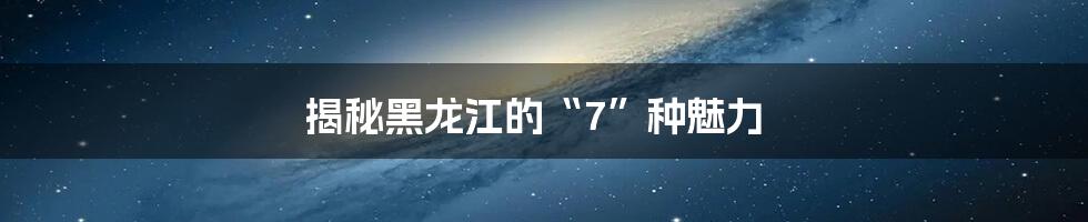 揭秘黑龙江的“7”种魅力