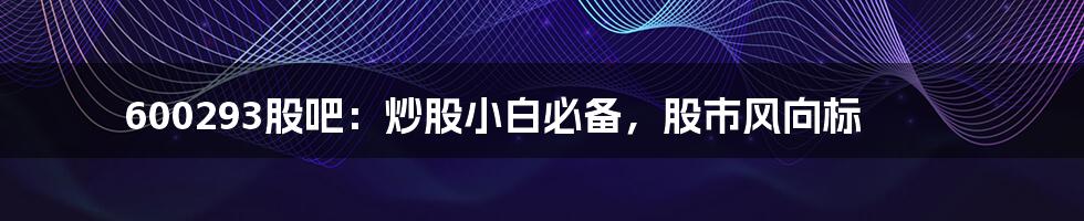 600293股吧：炒股小白必备，股市风向标