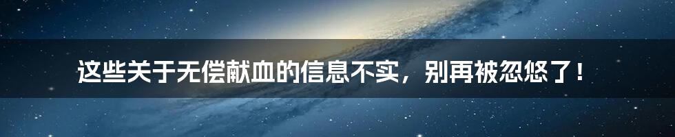 这些关于无偿献血的信息不实,别再被忽悠了!