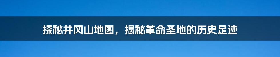 探秘井冈山地图,揭秘革命圣地的历史足迹
