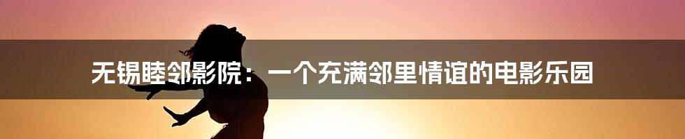 无锡睦邻影院:一个充满邻里情谊的电影乐园