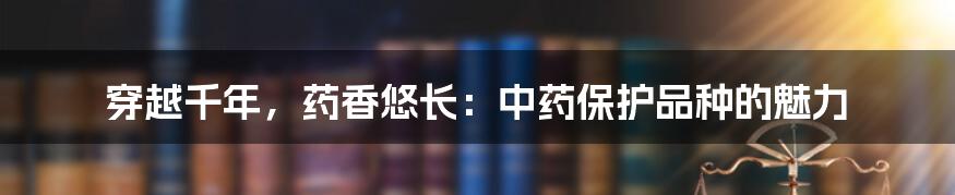 穿越千年,药香悠长:中药保护品种的魅力