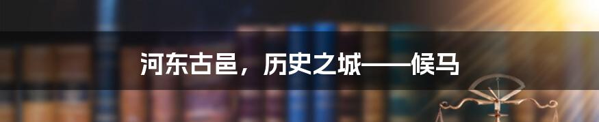 河东古邑,历史之城——候马