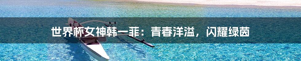 世界杯女神韩一菲:青春洋溢,闪耀绿茵