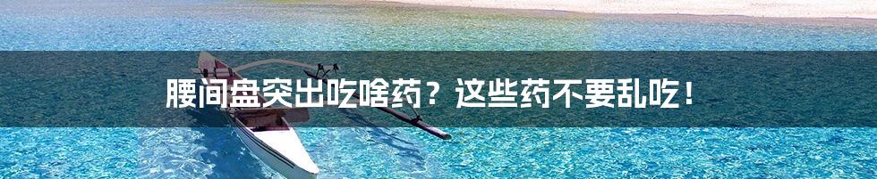 腰间盘突出吃啥药?这些药不要乱吃!
