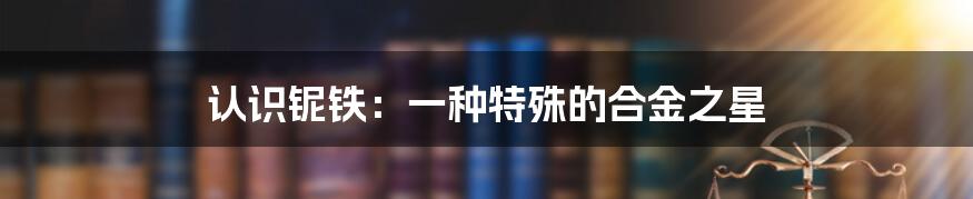 认识铌铁：一种特殊的合金之星