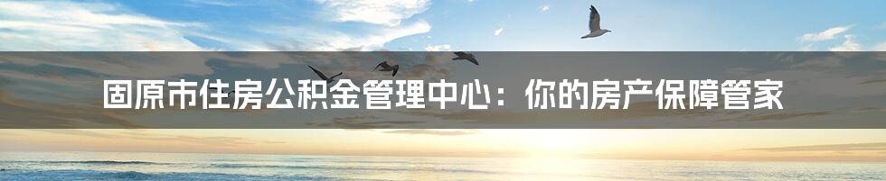 固原市住房公积金管理中心：你的房产保障管家