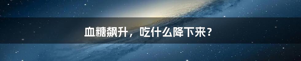 血糖飙升,吃什么降下来?