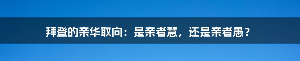 拜登的亲华取向：是亲者慧，还是亲者愚？