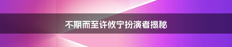 不期而至许攸宁扮演者揭秘