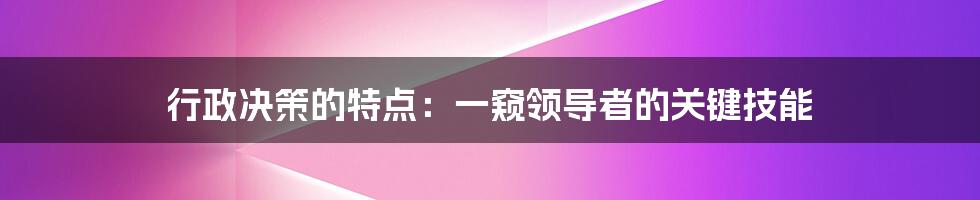 行政决策的特点：一窥领导者的关键技能