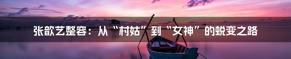 张歆艺整容：从“村姑”到“女神”的蜕变之路