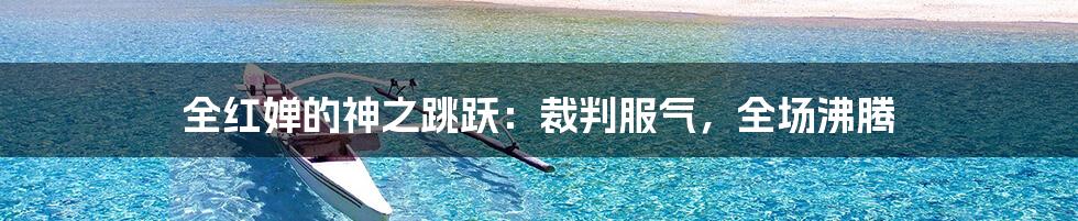 全红婵的神之跳跃：裁判服气，全场沸腾