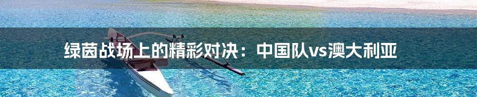绿茵战场上的精彩对决:中国队vs澳大利亚