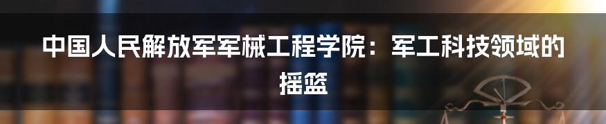 中国人民解放军军械工程学院:军工科技领域的摇篮