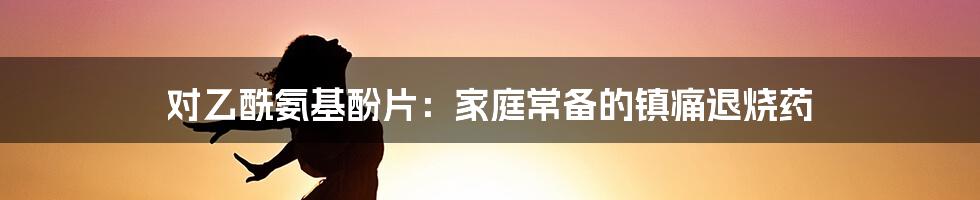 对乙酰氨基酚片:家庭常备的镇痛退烧药