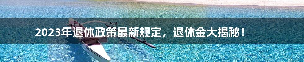 2023年退休政策最新规定，退休金大揭秘！