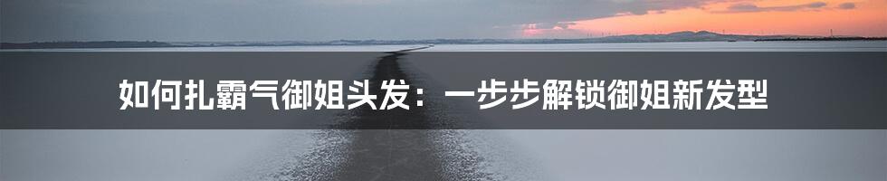 如何扎霸气御姐头发:一步步解锁御姐新发型