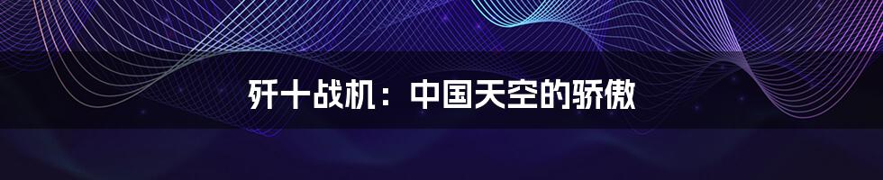 歼十战机：中国天空的骄傲
